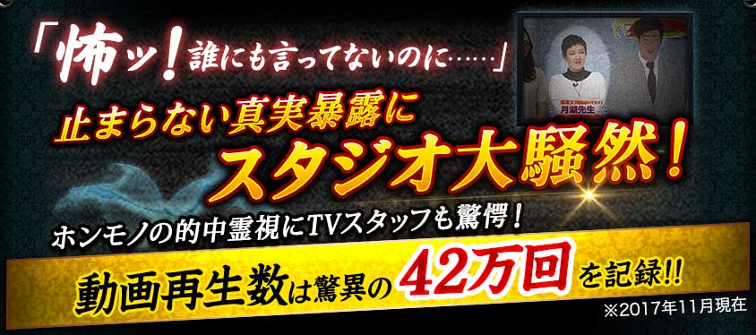 「怖ッ! 誰にも言ってないのに……」 止まらない真実暴露にスタジオ大騒然! ホンモノの的中霊視にTVスタッフも驚愕! 動画再生数は驚異の42万回を記録!! ※2017年11月現在 「怖ッ! 誰にも言ってないのに……」 止まらない真実暴露にスタジオ大騒然! ホンモノの的中霊視にTVスタッフも驚愕! 動画再生数は驚異の42万回を記録!! ※2017年11月現在