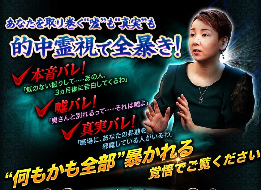 あなたを取り巻く“嘘”も“真実”も的中霊視で全暴き! 本音バレ! 「気のない振りして……あの人、3ヵ月後に告白してくるわ」 嘘バレ! 「奥さんと別れるって……それは嘘よ」 真実バレ! 「職場に、あなたの昇進を邪魔している人がいるわ」 “何もかも全部”暴かれる覚悟でご覧ください あなたを取り巻く“嘘”も“真実”も的中霊視で全暴き! 本音バレ! 「気のない振りして……あの人、3ヵ月後に告白してくるわ」 嘘バレ! 「奥さんと別れるって……それは嘘よ」 真実バレ! 「職場に、あなたの昇進を邪魔している人がいるわ」 “何もかも全部”暴かれる覚悟でご覧ください