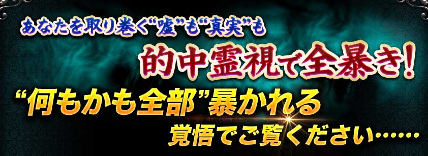 あなたを取り巻く“嘘”も“真実”も的中霊視で全暴き! “何もかも全部”暴かれる覚悟でご覧ください…… あなたを取り巻く“嘘”も“真実”も的中霊視で全暴き! “何もかも全部”暴かれる覚悟でご覧ください……